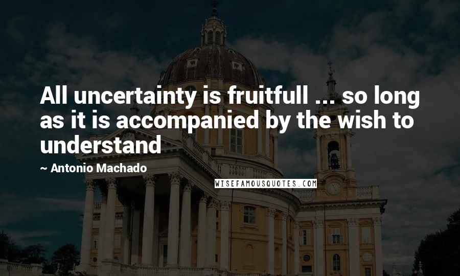 Antonio Machado Quotes: All uncertainty is fruitfull ... so long as it is accompanied by the wish to understand