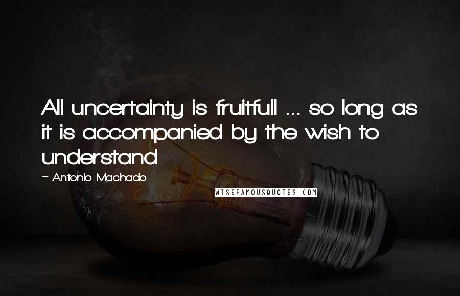 Antonio Machado Quotes: All uncertainty is fruitfull ... so long as it is accompanied by the wish to understand