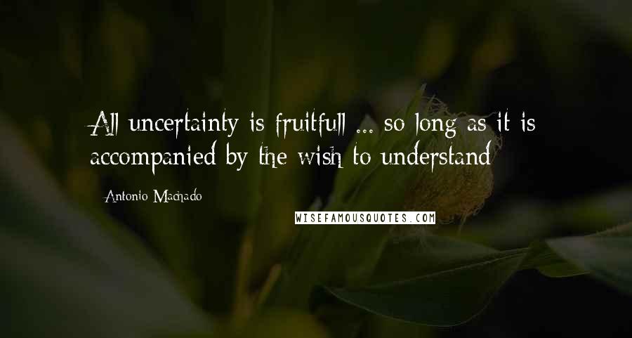 Antonio Machado Quotes: All uncertainty is fruitfull ... so long as it is accompanied by the wish to understand