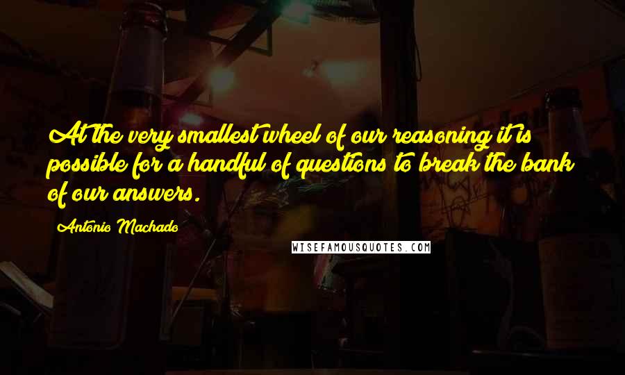 Antonio Machado Quotes: At the very smallest wheel of our reasoning it is possible for a handful of questions to break the bank of our answers.