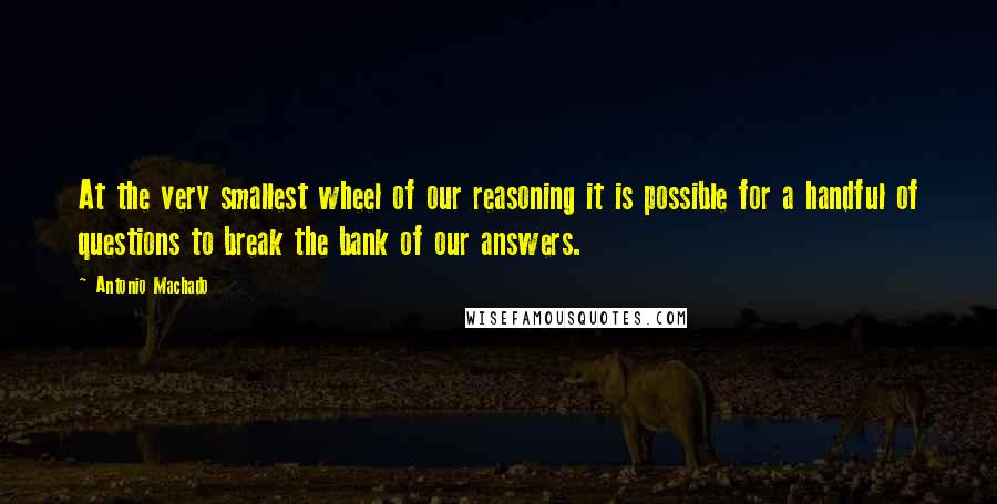 Antonio Machado Quotes: At the very smallest wheel of our reasoning it is possible for a handful of questions to break the bank of our answers.