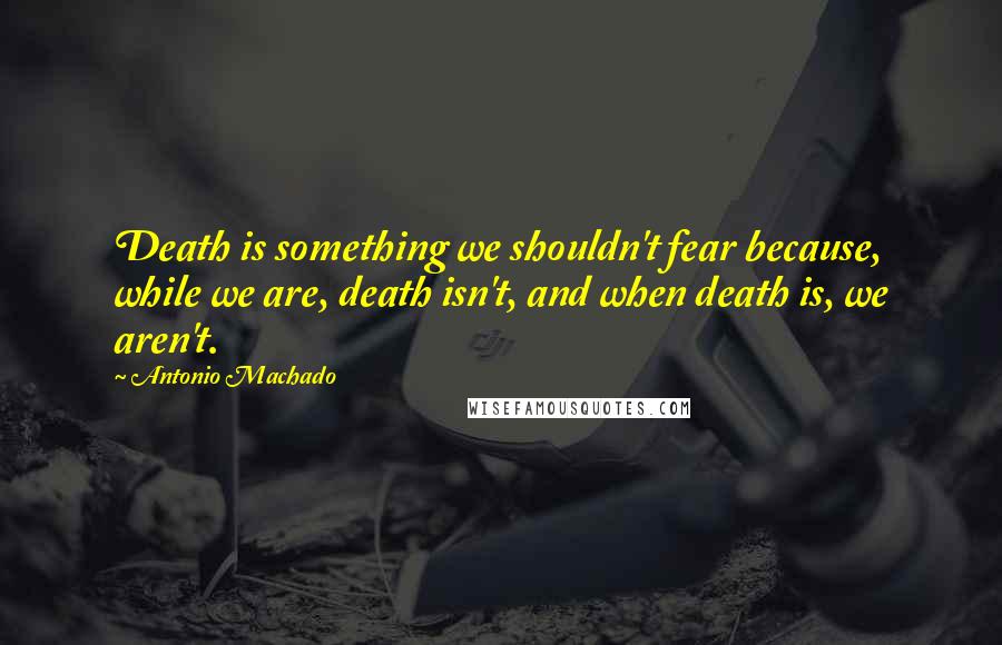 Antonio Machado Quotes: Death is something we shouldn't fear because, while we are, death isn't, and when death is, we aren't.