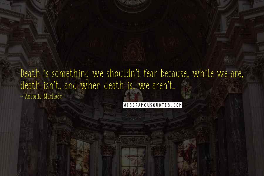 Antonio Machado Quotes: Death is something we shouldn't fear because, while we are, death isn't, and when death is, we aren't.