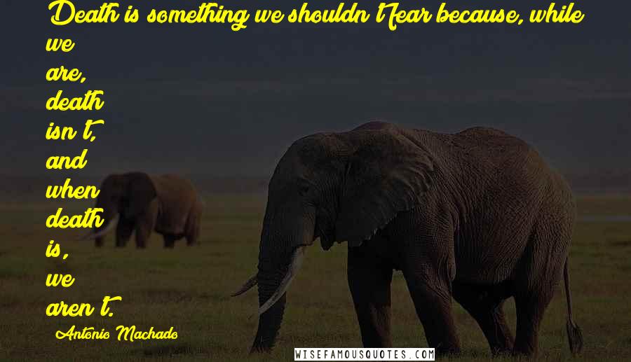 Antonio Machado Quotes: Death is something we shouldn't fear because, while we are, death isn't, and when death is, we aren't.