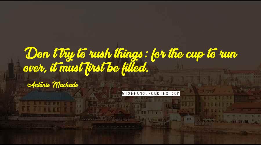 Antonio Machado Quotes: Don't try to rush things: for the cup to run over, it must first be filled.