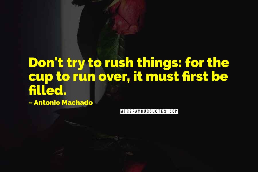 Antonio Machado Quotes: Don't try to rush things: for the cup to run over, it must first be filled.