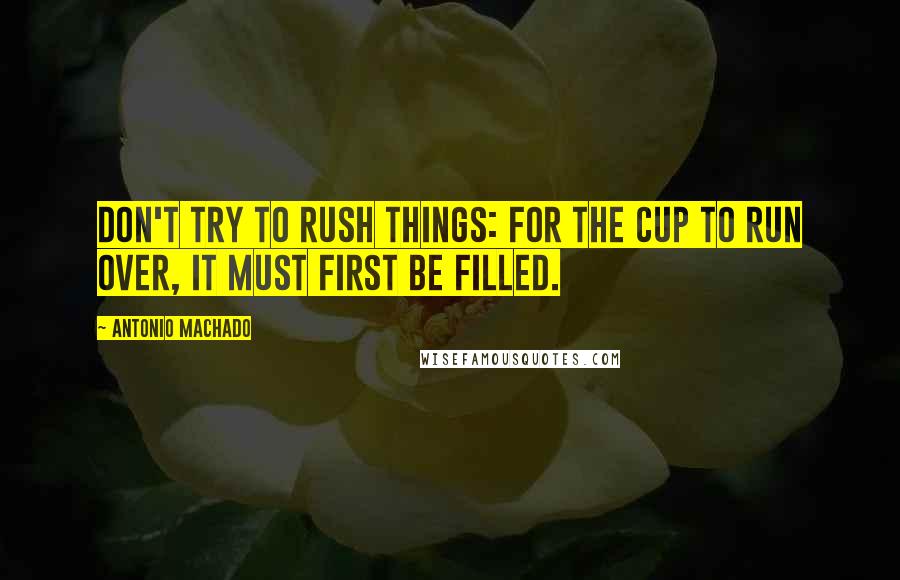 Antonio Machado Quotes: Don't try to rush things: for the cup to run over, it must first be filled.