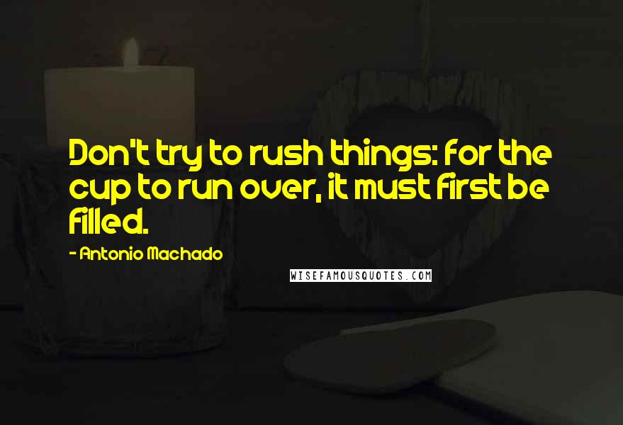 Antonio Machado Quotes: Don't try to rush things: for the cup to run over, it must first be filled.