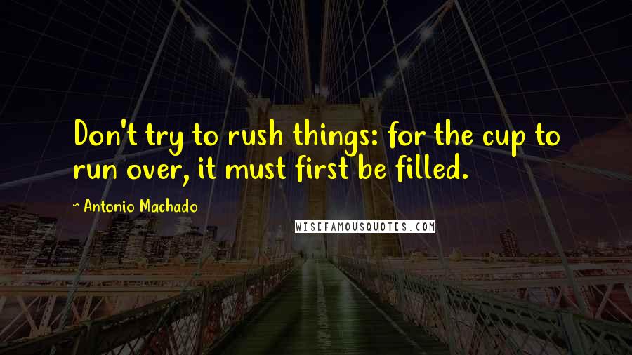 Antonio Machado Quotes: Don't try to rush things: for the cup to run over, it must first be filled.