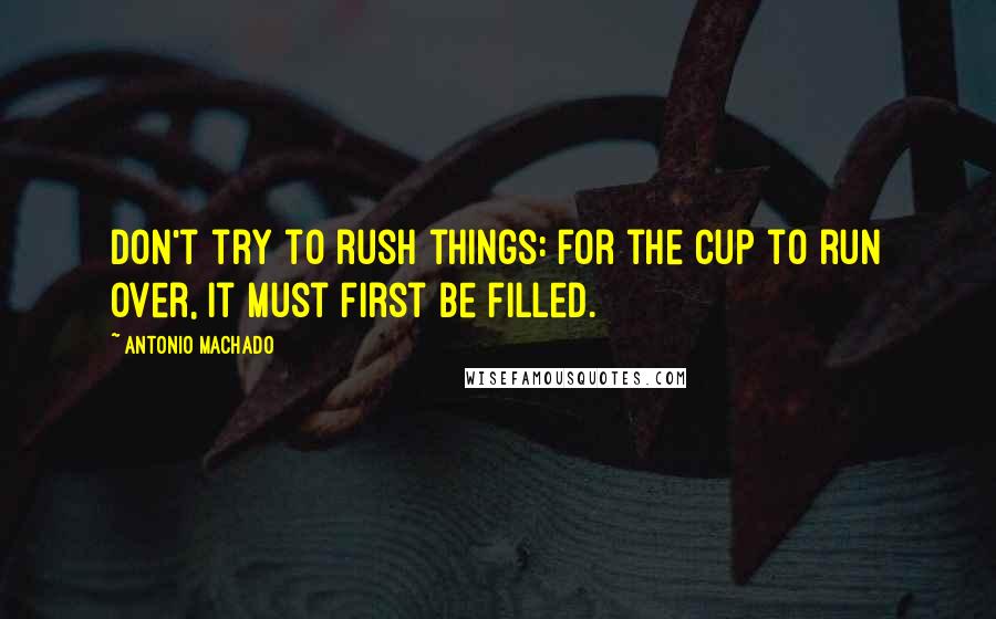 Antonio Machado Quotes: Don't try to rush things: for the cup to run over, it must first be filled.