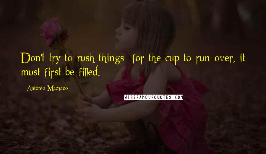 Antonio Machado Quotes: Don't try to rush things: for the cup to run over, it must first be filled.