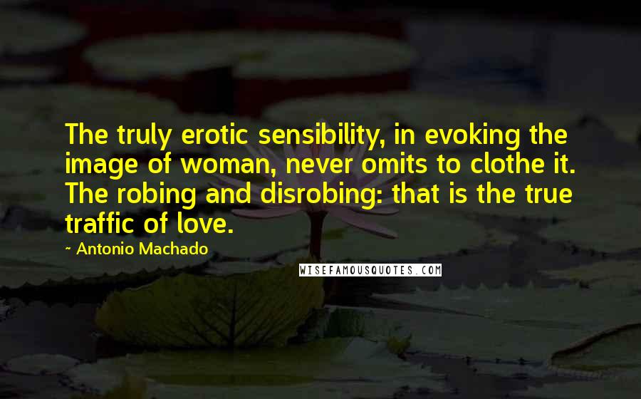 Antonio Machado Quotes: The truly erotic sensibility, in evoking the image of woman, never omits to clothe it. The robing and disrobing: that is the true traffic of love.