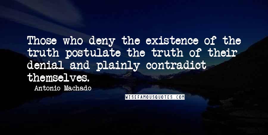 Antonio Machado Quotes: Those who deny the existence of the truth postulate the truth of their denial and plainly contradict themselves.