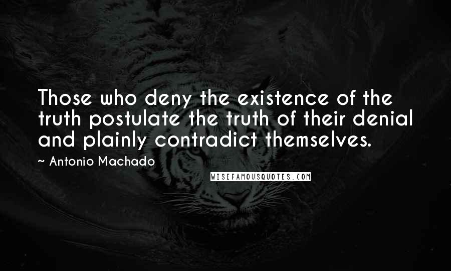 Antonio Machado Quotes: Those who deny the existence of the truth postulate the truth of their denial and plainly contradict themselves.