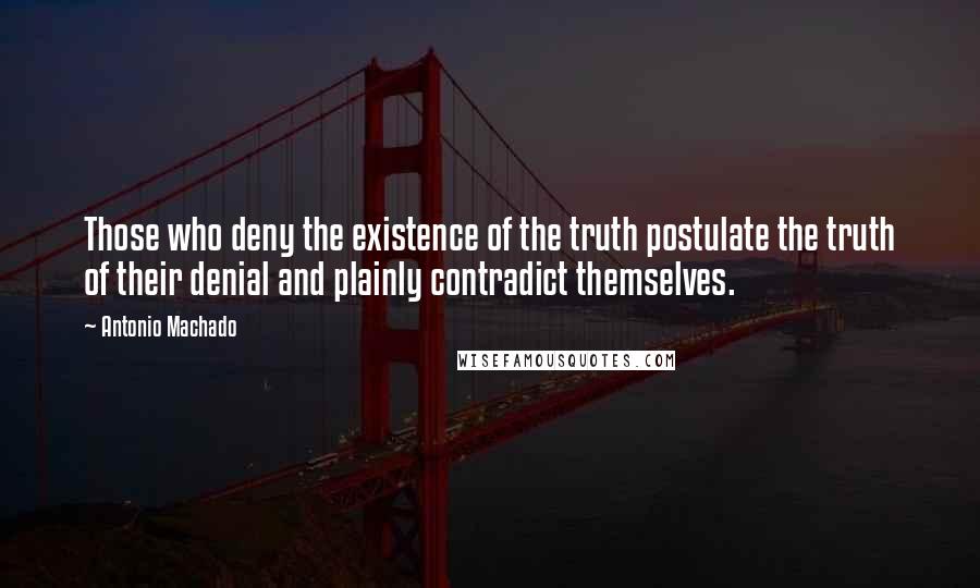 Antonio Machado Quotes: Those who deny the existence of the truth postulate the truth of their denial and plainly contradict themselves.