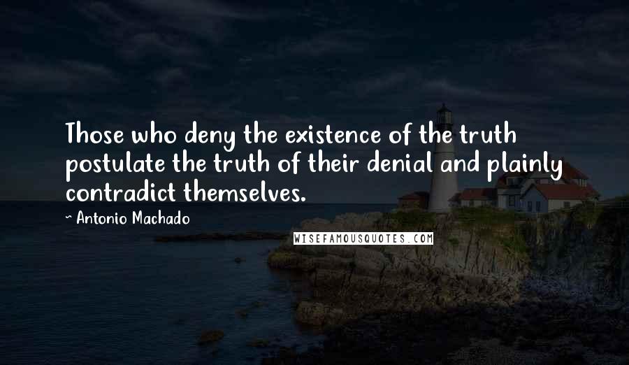 Antonio Machado Quotes: Those who deny the existence of the truth postulate the truth of their denial and plainly contradict themselves.