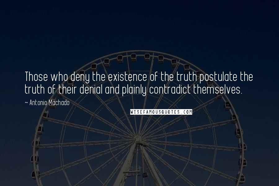 Antonio Machado Quotes: Those who deny the existence of the truth postulate the truth of their denial and plainly contradict themselves.