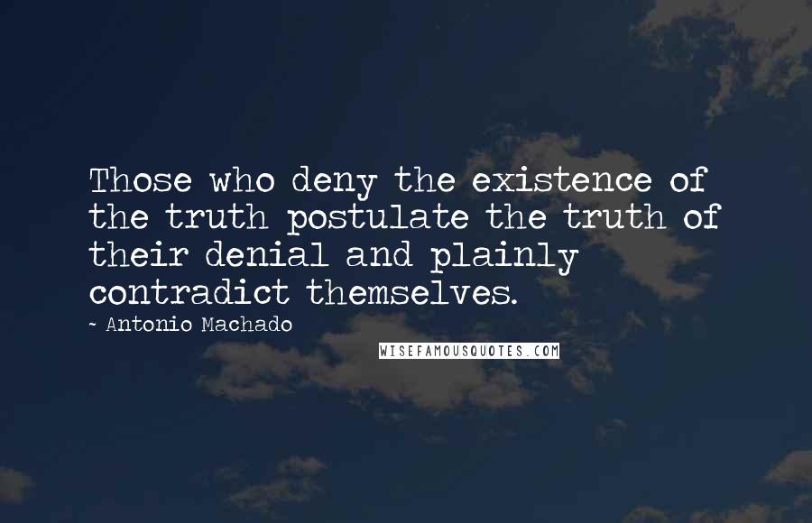 Antonio Machado Quotes: Those who deny the existence of the truth postulate the truth of their denial and plainly contradict themselves.