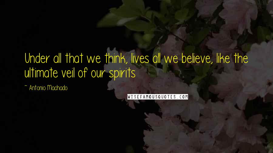 Antonio Machado Quotes: Under all that we think, lives all we believe, like the ultimate veil of our spirits