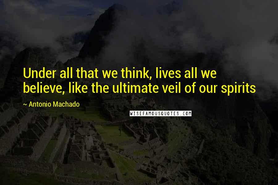 Antonio Machado Quotes: Under all that we think, lives all we believe, like the ultimate veil of our spirits