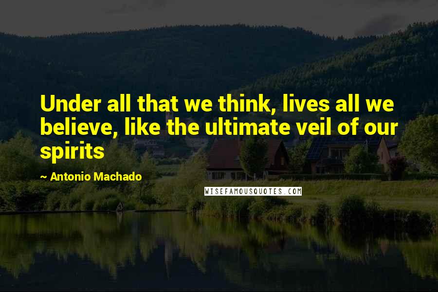 Antonio Machado Quotes: Under all that we think, lives all we believe, like the ultimate veil of our spirits