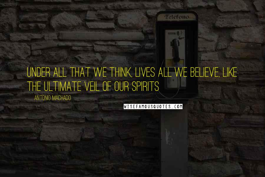 Antonio Machado Quotes: Under all that we think, lives all we believe, like the ultimate veil of our spirits
