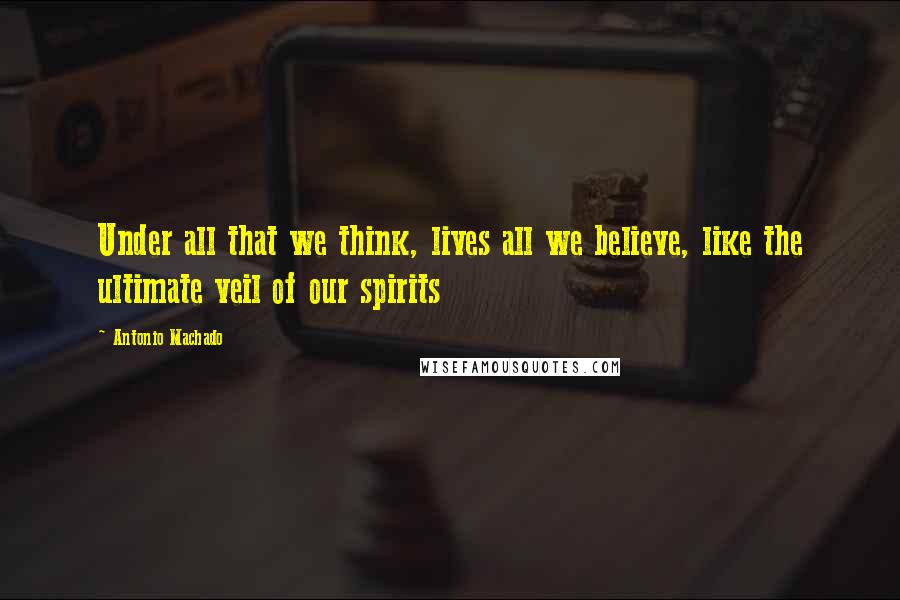 Antonio Machado Quotes: Under all that we think, lives all we believe, like the ultimate veil of our spirits