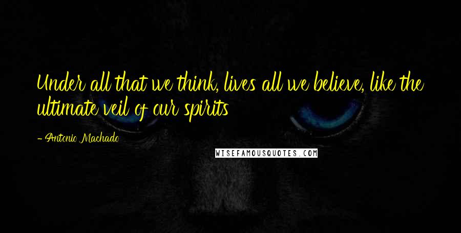 Antonio Machado Quotes: Under all that we think, lives all we believe, like the ultimate veil of our spirits