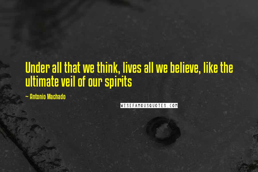 Antonio Machado Quotes: Under all that we think, lives all we believe, like the ultimate veil of our spirits