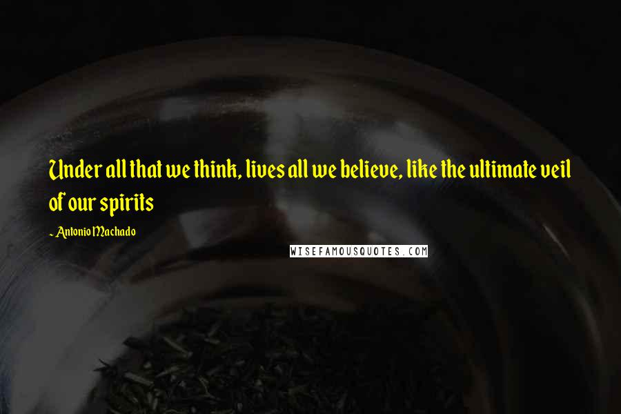 Antonio Machado Quotes: Under all that we think, lives all we believe, like the ultimate veil of our spirits
