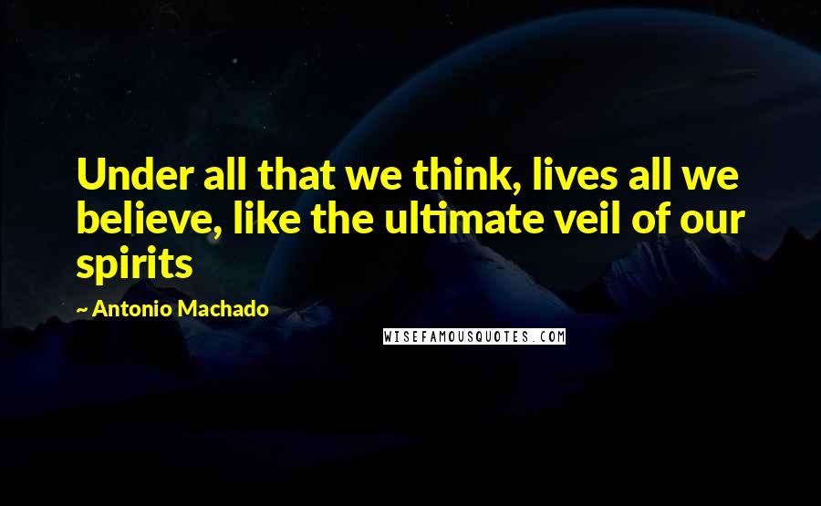 Antonio Machado Quotes: Under all that we think, lives all we believe, like the ultimate veil of our spirits