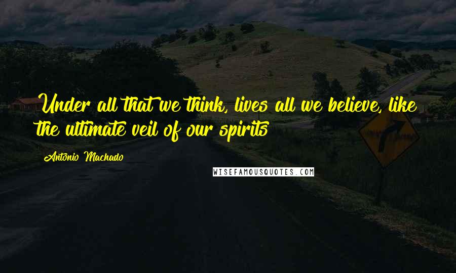 Antonio Machado Quotes: Under all that we think, lives all we believe, like the ultimate veil of our spirits
