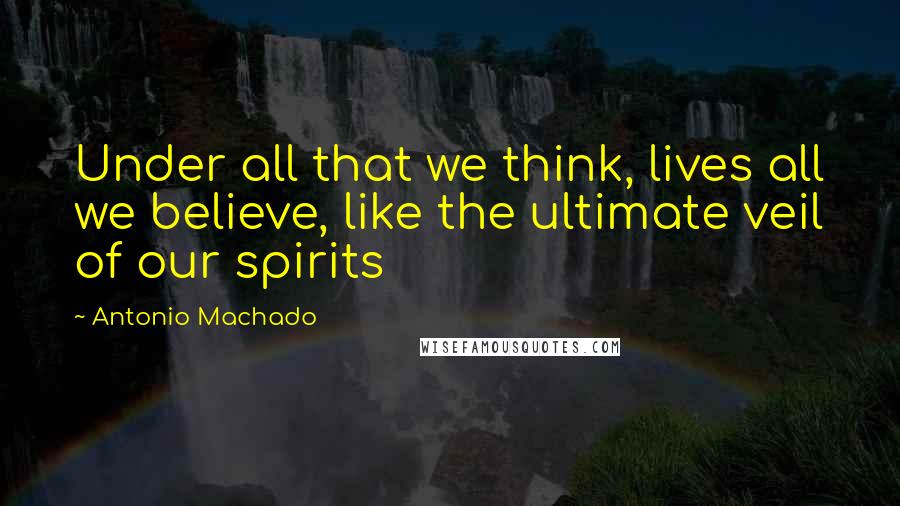 Antonio Machado Quotes: Under all that we think, lives all we believe, like the ultimate veil of our spirits