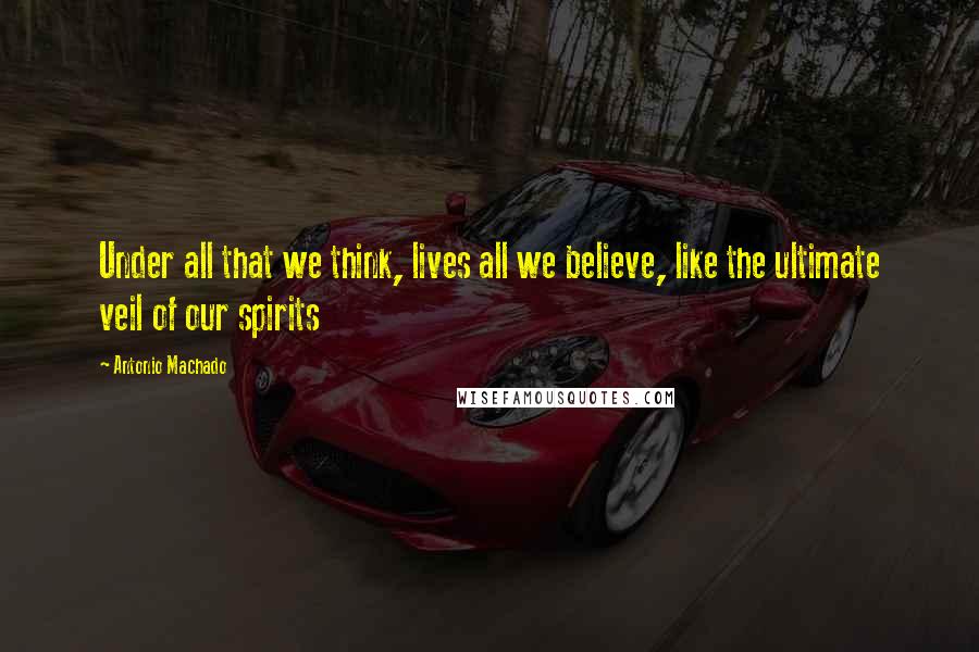 Antonio Machado Quotes: Under all that we think, lives all we believe, like the ultimate veil of our spirits