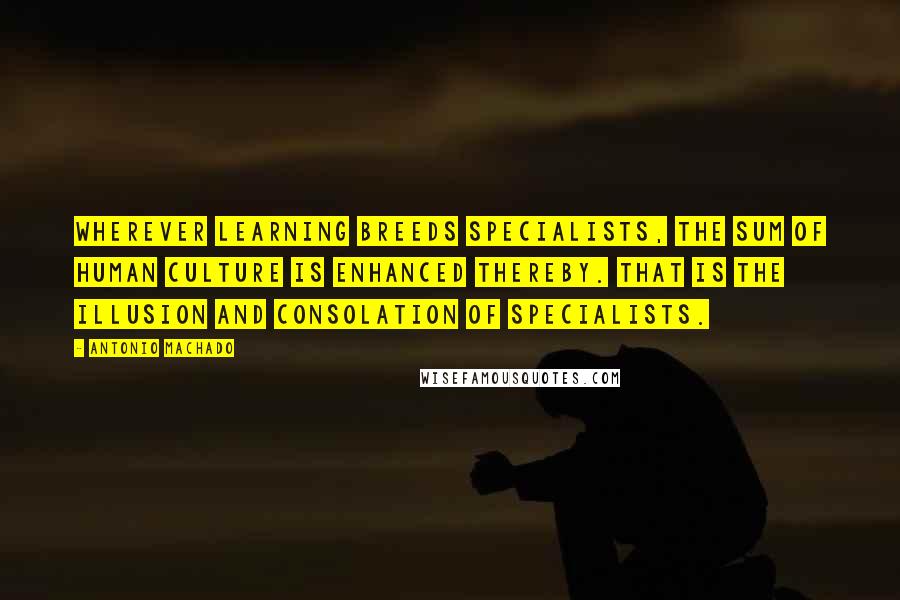 Antonio Machado Quotes: Wherever learning breeds specialists, the sum of human culture is enhanced thereby. That is the illusion and consolation of specialists.