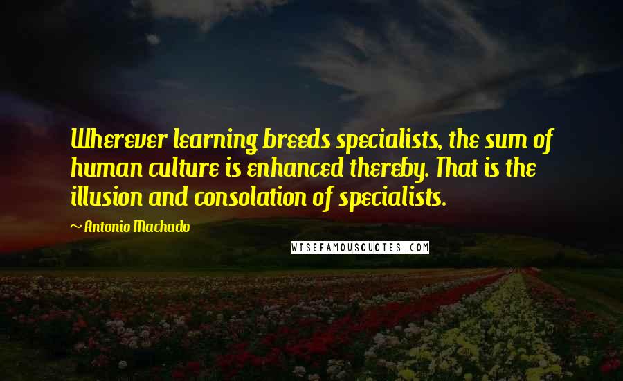 Antonio Machado Quotes: Wherever learning breeds specialists, the sum of human culture is enhanced thereby. That is the illusion and consolation of specialists.