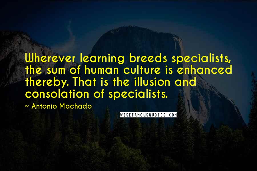 Antonio Machado Quotes: Wherever learning breeds specialists, the sum of human culture is enhanced thereby. That is the illusion and consolation of specialists.
