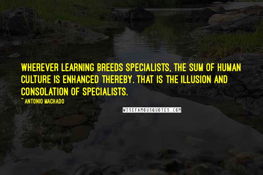 Antonio Machado Quotes: Wherever learning breeds specialists, the sum of human culture is enhanced thereby. That is the illusion and consolation of specialists.