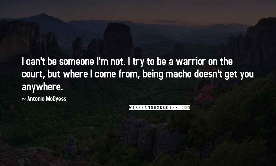 Antonio McDyess Quotes: I can't be someone I'm not. I try to be a warrior on the court, but where I come from, being macho doesn't get you anywhere.