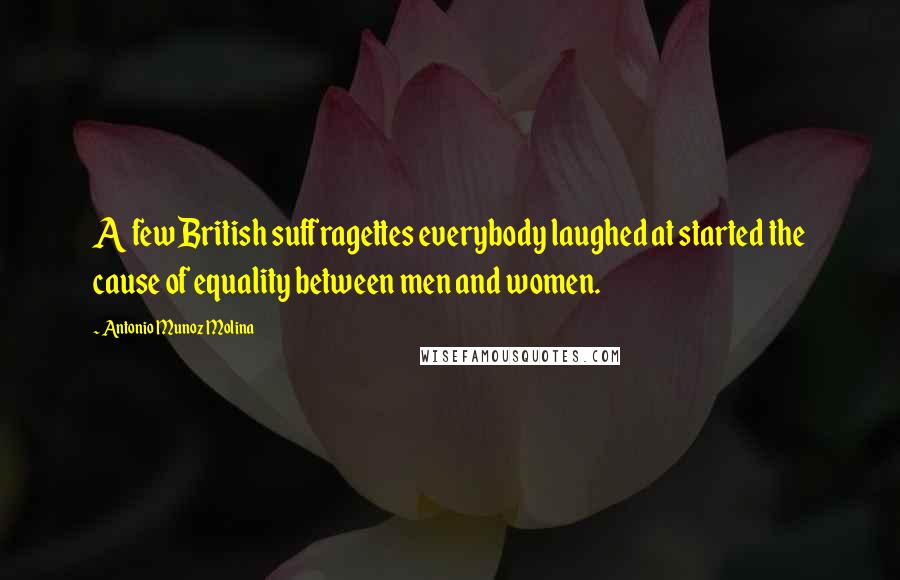 Antonio Munoz Molina Quotes: A few British suffragettes everybody laughed at started the cause of equality between men and women.