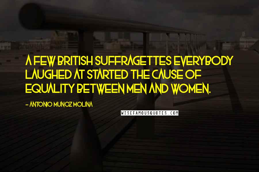 Antonio Munoz Molina Quotes: A few British suffragettes everybody laughed at started the cause of equality between men and women.