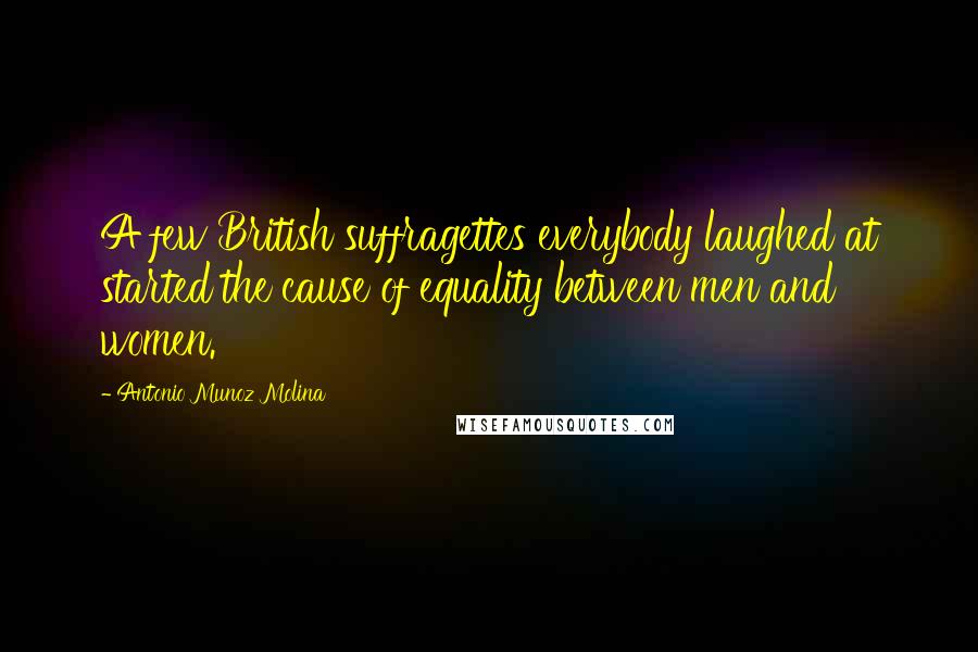 Antonio Munoz Molina Quotes: A few British suffragettes everybody laughed at started the cause of equality between men and women.