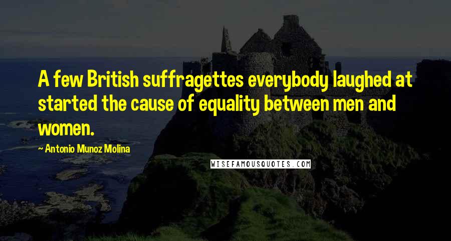 Antonio Munoz Molina Quotes: A few British suffragettes everybody laughed at started the cause of equality between men and women.