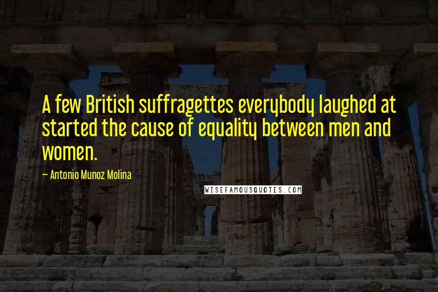 Antonio Munoz Molina Quotes: A few British suffragettes everybody laughed at started the cause of equality between men and women.