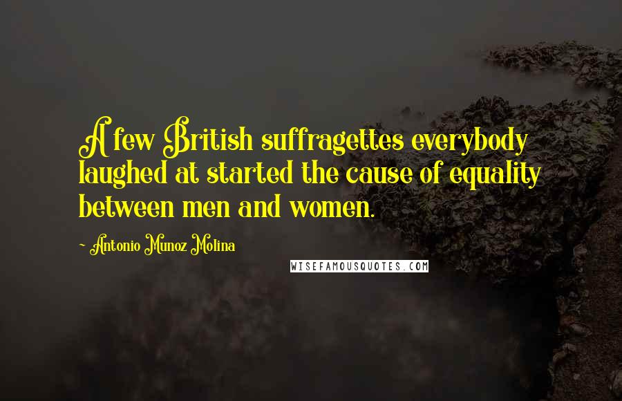 Antonio Munoz Molina Quotes: A few British suffragettes everybody laughed at started the cause of equality between men and women.