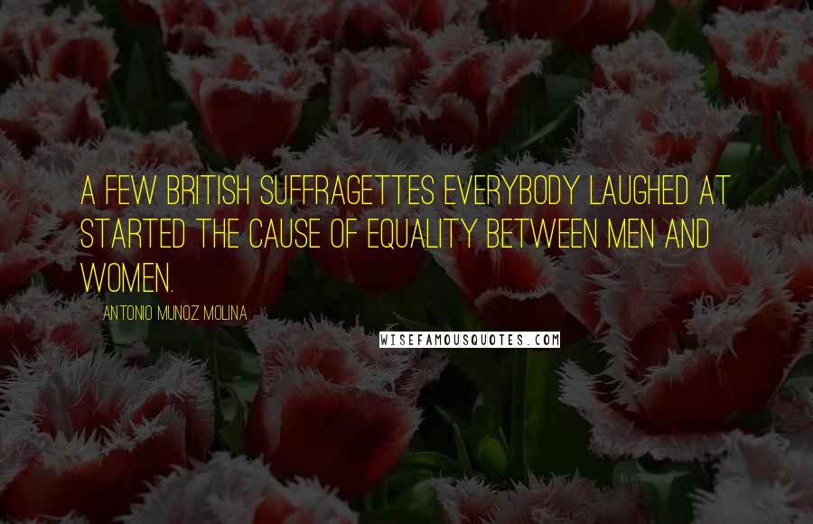 Antonio Munoz Molina Quotes: A few British suffragettes everybody laughed at started the cause of equality between men and women.