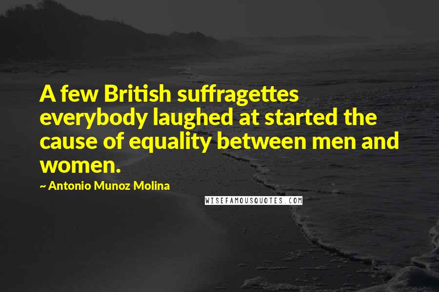 Antonio Munoz Molina Quotes: A few British suffragettes everybody laughed at started the cause of equality between men and women.