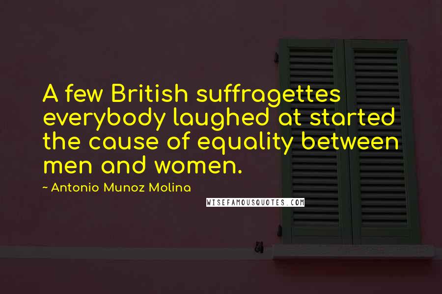 Antonio Munoz Molina Quotes: A few British suffragettes everybody laughed at started the cause of equality between men and women.