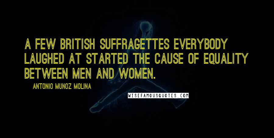 Antonio Munoz Molina Quotes: A few British suffragettes everybody laughed at started the cause of equality between men and women.