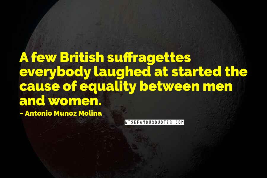 Antonio Munoz Molina Quotes: A few British suffragettes everybody laughed at started the cause of equality between men and women.